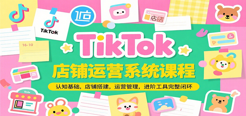 TikTok店铺运营系统课程，认知基础，店铺搭建，运营管理，进阶工具落地完整闭环