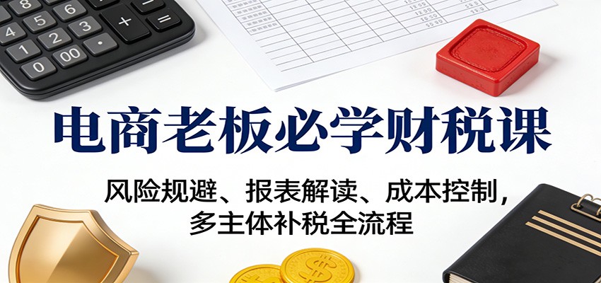电商老板必学财税课：风险规避、报表解读、成本控制，多主体补税全流程